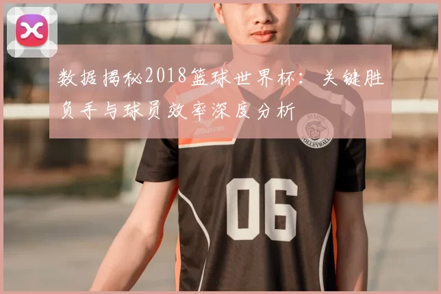 数据揭秘2018篮球世界杯:关键胜负手与球员效率深度分析