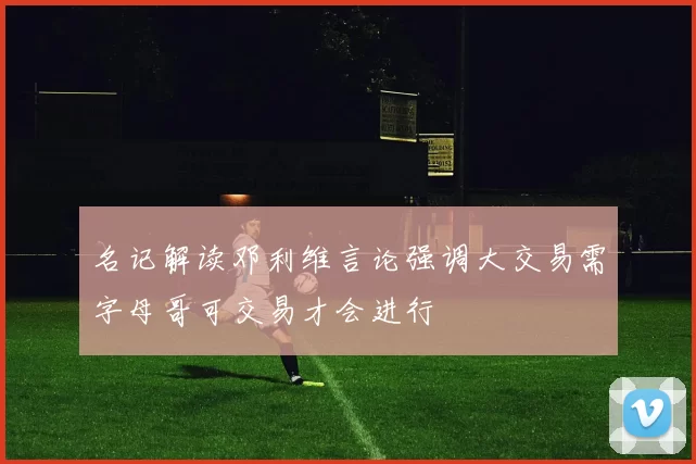 名记解读邓利维言论强调大交易需字母哥可交易才会进行