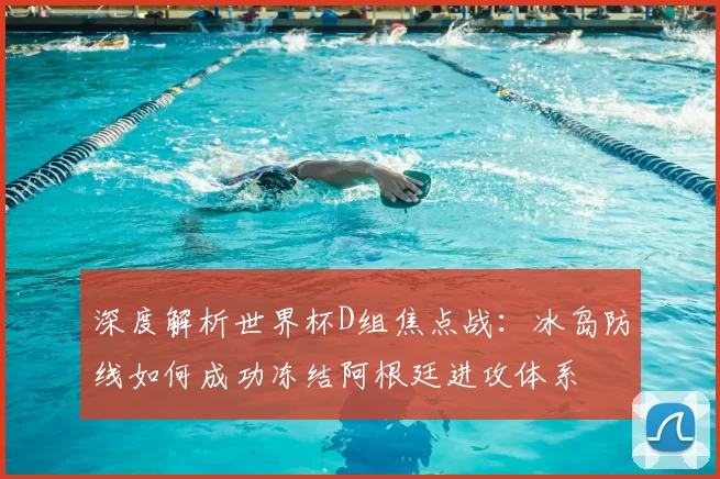 深度解析世界杯D组焦点战：冰岛防线如何成功冻结阿根廷进攻体系