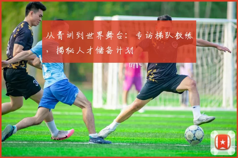 从青训到世界舞台:专访梯队教练,揭秘人才储备计划