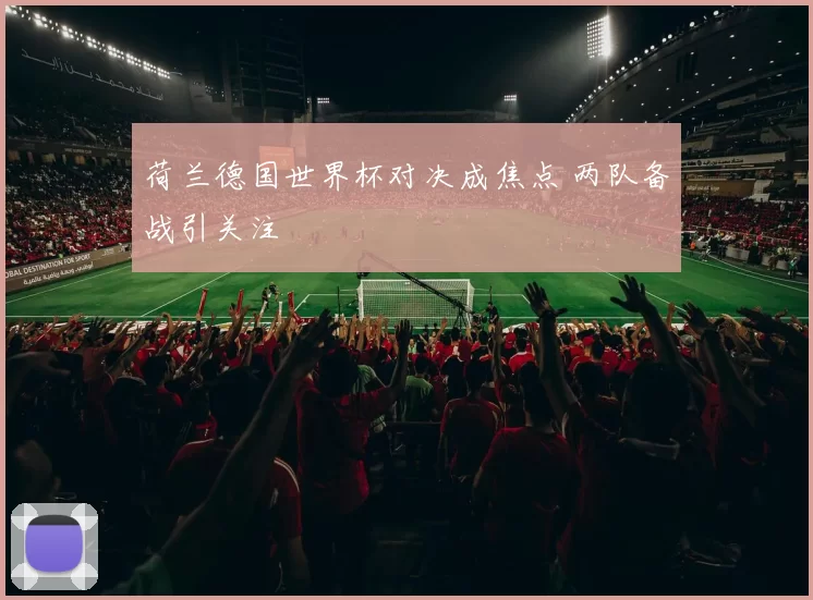 荷兰德国世界杯对决成焦点 两队备战引关注