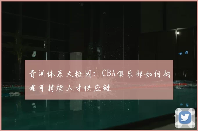 青训体系大检阅：CBA俱乐部如何构建可持续人才供应链