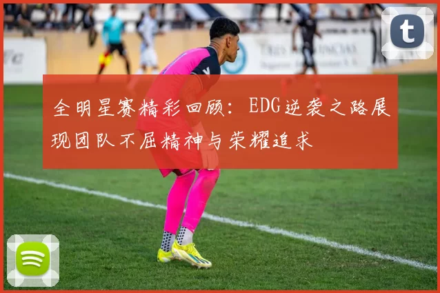全明星赛精彩回顾：EDG逆袭之路展现团队不屈精神与荣耀追求