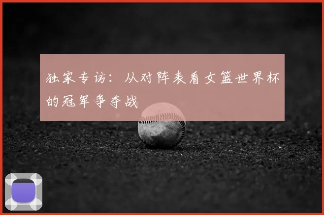 独家专访:从对阵表看女篮世界杯的冠军争夺战