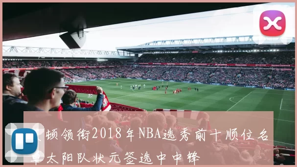 艾顿领衔2018年NBA选秀前十顺位名单太阳队状元签选中中锋