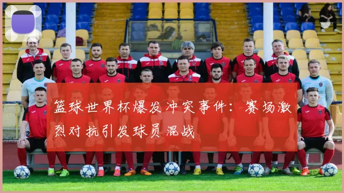 篮球世界杯爆发冲突事件:赛场激烈对抗引发球员混战