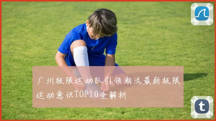 广州极限运动队引领潮流最新极限运动意识TOP10全解析