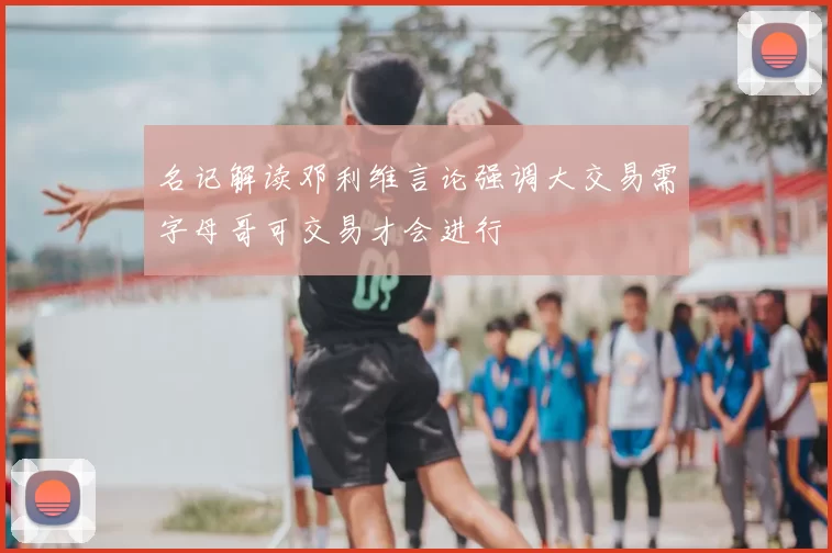 名记解读邓利维言论强调大交易需字母哥可交易才会进行