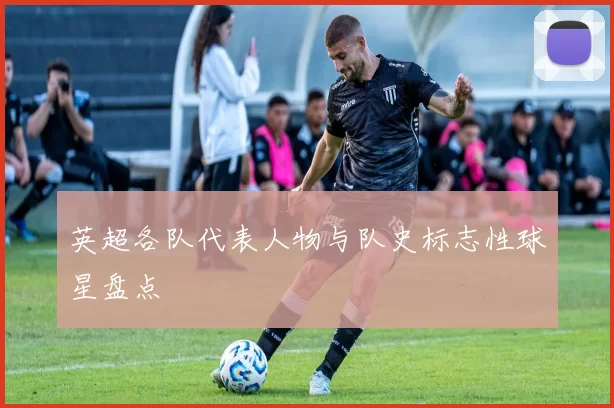 英超各队代表人物与队史标志性球星盘点