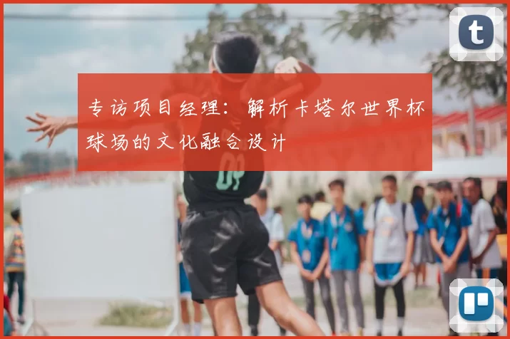 专访项目经理：解析卡塔尔世界杯球场的文化融合设计