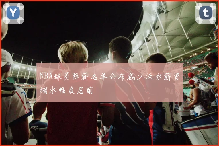 NBA球员降薪名单公布威少沃尔薪资缩水幅度居前