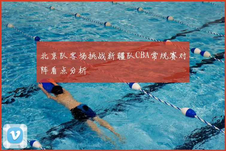 北京队客场挑战新疆队CBA常规赛对阵看点分析