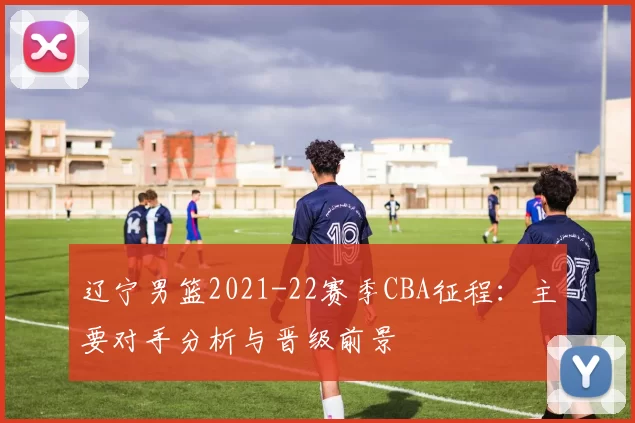 辽宁男篮2021-22赛季CBA征程：主要对手分析与晋级前景