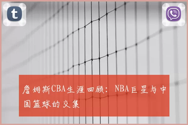 詹姆斯CBA生涯回顾：NBA巨星与中国篮球的交集