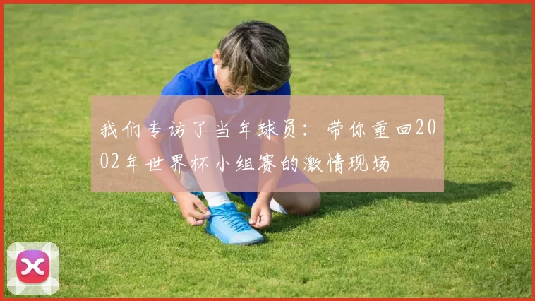 我们专访了当年球员：带你重回2002年世界杯小组赛的激情现场