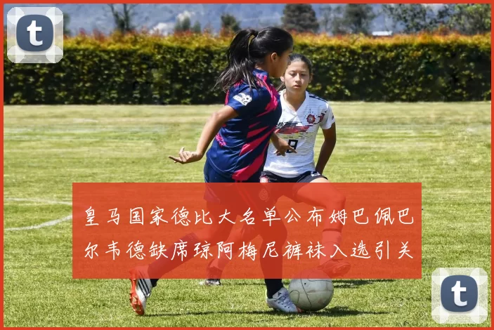皇马国家德比大名单公布姆巴佩巴尔韦德缺席琼阿梅尼裤袜入选引关注