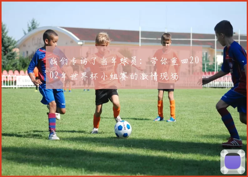 我们专访了当年球员:带你重回2002年世界杯小组赛的激情现场