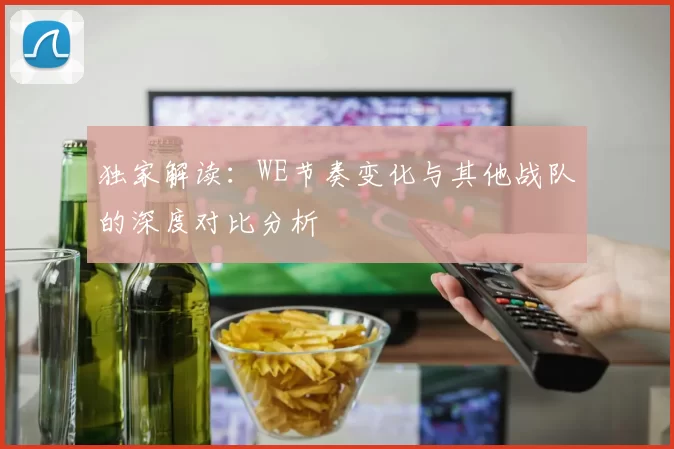 独家解读:WE节奏变化与其他战队的深度对比分析