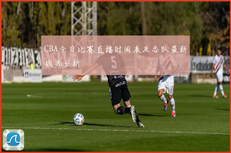 CBA今日比赛直播时间表及各队最新战况分析