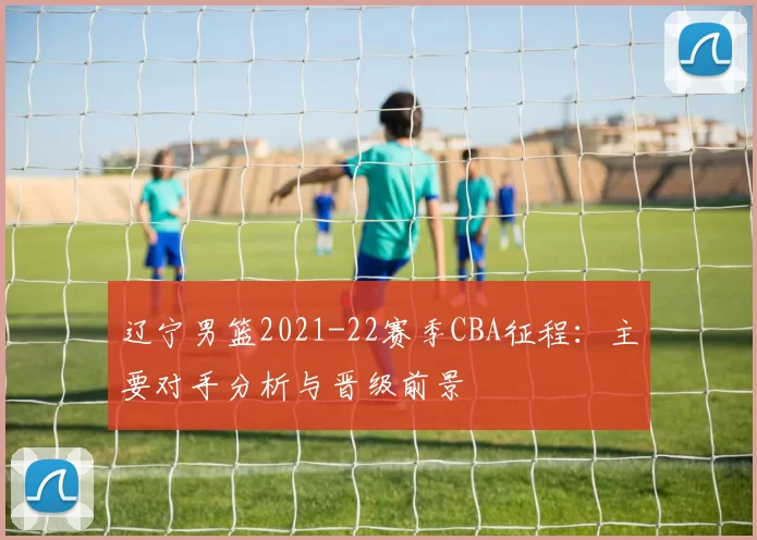 辽宁男篮2021-22赛季CBA征程：主要对手分析与晋级前景