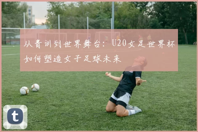 从青训到世界舞台：U20女足世界杯如何塑造女子足球未来