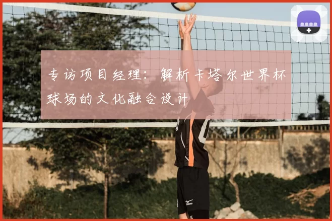 专访项目经理:解析卡塔尔世界杯球场的文化融合设计