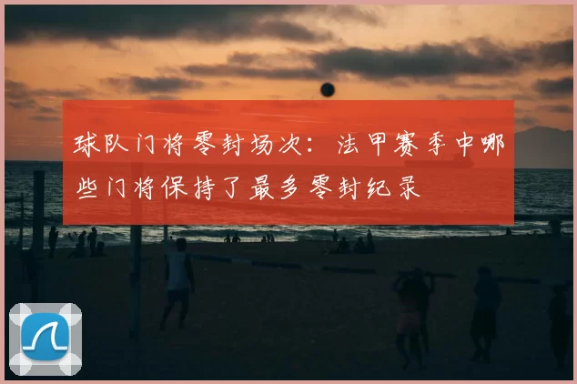 球队门将零封场次：法甲赛季中哪些门将保持了最多零封纪录