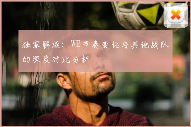 独家解读：WE节奏变化与其他战队的深度对比分析