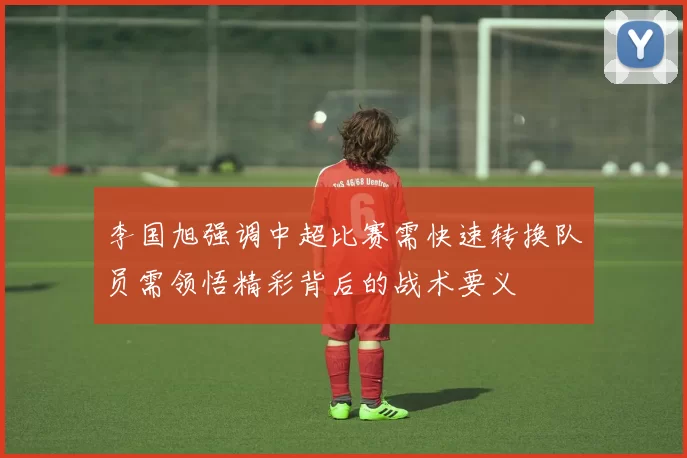 李国旭强调中超比赛需快速转换队员需领悟精彩背后的战术要义