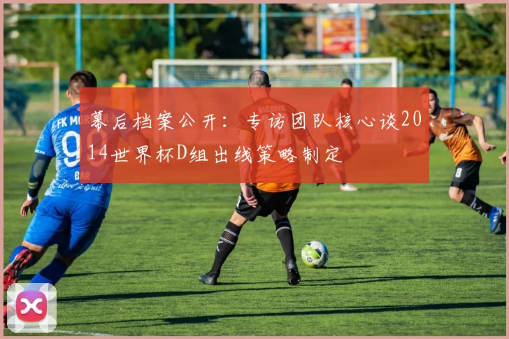 幕后档案公开:专访团队核心谈2014世界杯D组出线策略制定