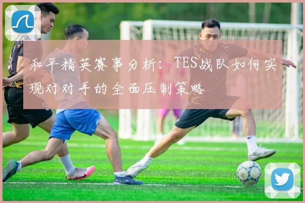 和平精英赛事分析:TES战队如何实现对对手的全面压制策略