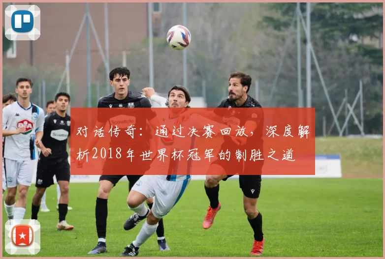 对话传奇:通过决赛回放,深度解析2018年世界杯冠军的制胜之道