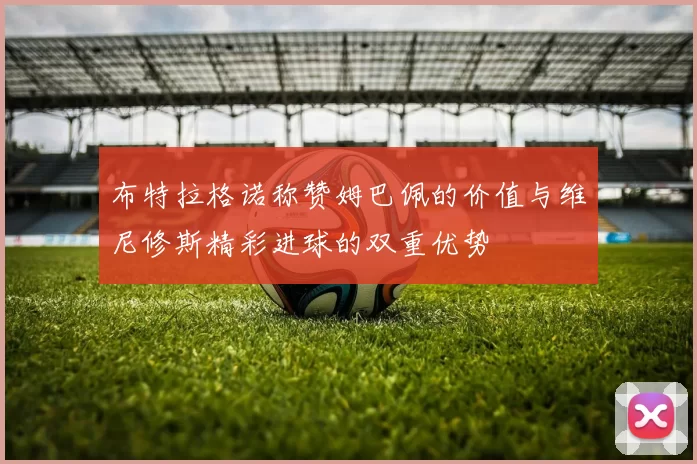 布特拉格诺称赞姆巴佩的价值与维尼修斯精彩进球的双重优势