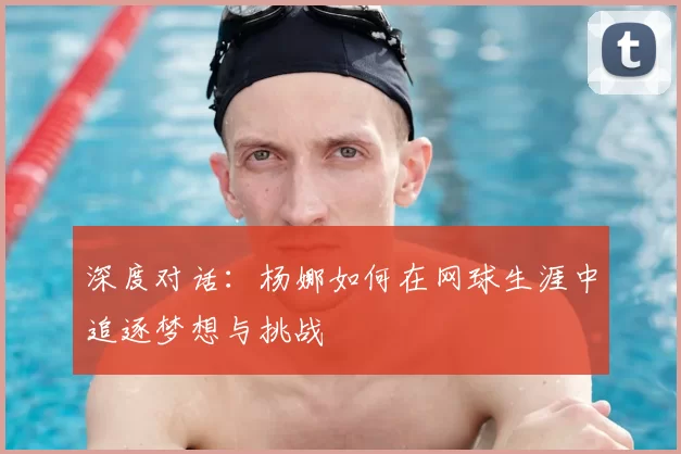 深度对话：杨娜如何在网球生涯中追逐梦想与挑战