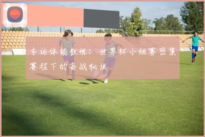 专访体能教练:世界杯小组赛密集赛程下的备战秘诀