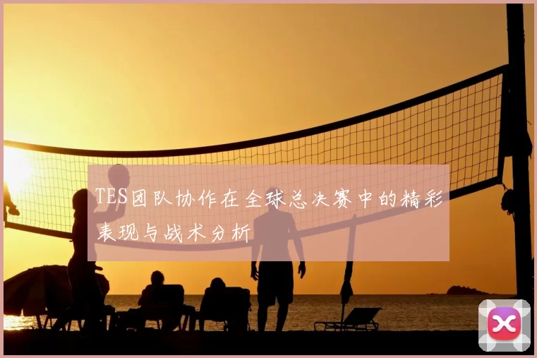 TES团队协作在全球总决赛中的精彩表现与战术分析