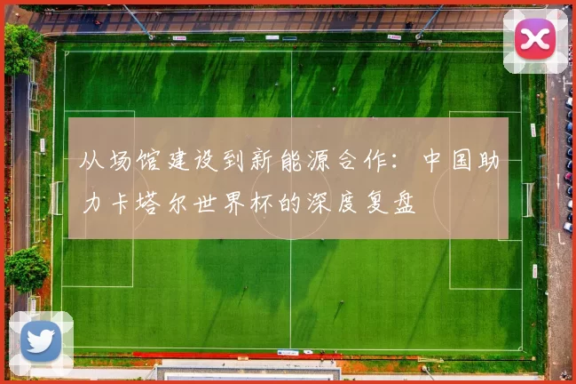 从场馆建设到新能源合作:中国助力卡塔尔世界杯的深度复盘