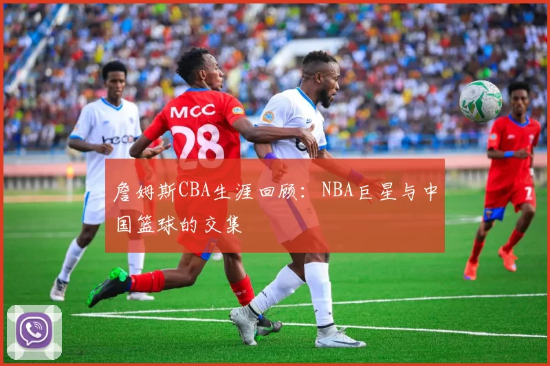 詹姆斯CBA生涯回顾：NBA巨星与中国篮球的交集