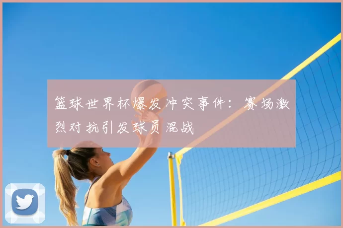 篮球世界杯爆发冲突事件：赛场激烈对抗引发球员混战