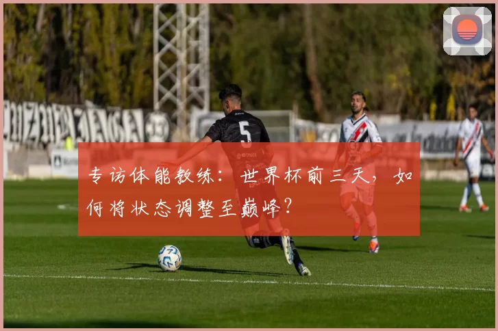 专访体能教练:世界杯前三天,如何将状态调整至巅峰?