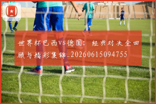 世界杯巴西vs德国：经典对决全回顾与精彩集锦_20260615094755