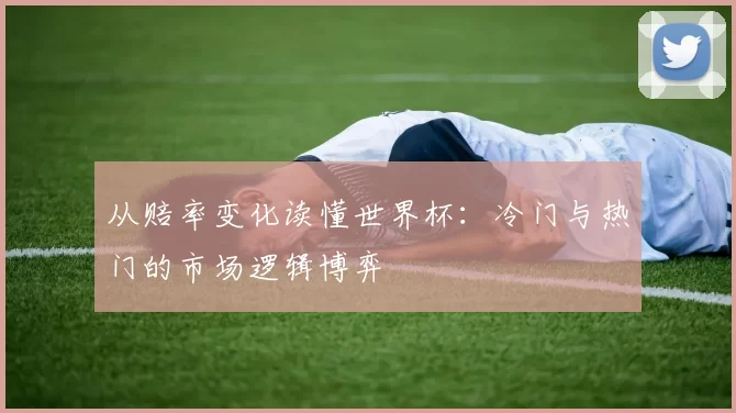从赔率变化读懂世界杯：冷门与热门的市场逻辑博弈