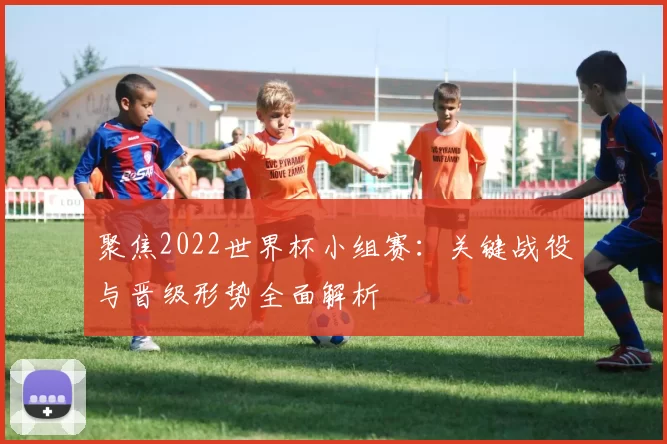 聚焦2022世界杯小组赛:关键战役与晋级形势全面解析