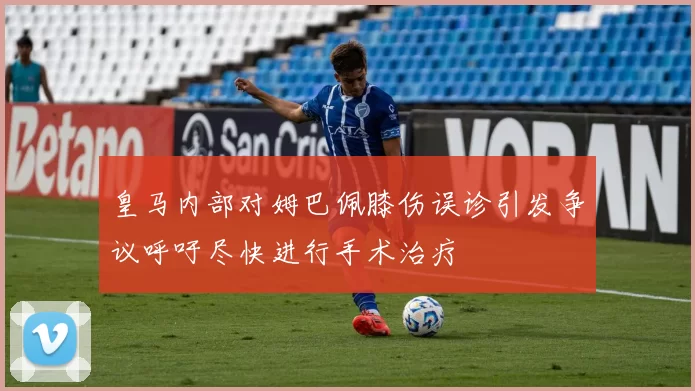 皇马内部对姆巴佩膝伤误诊引发争议呼吁尽快进行手术治疗