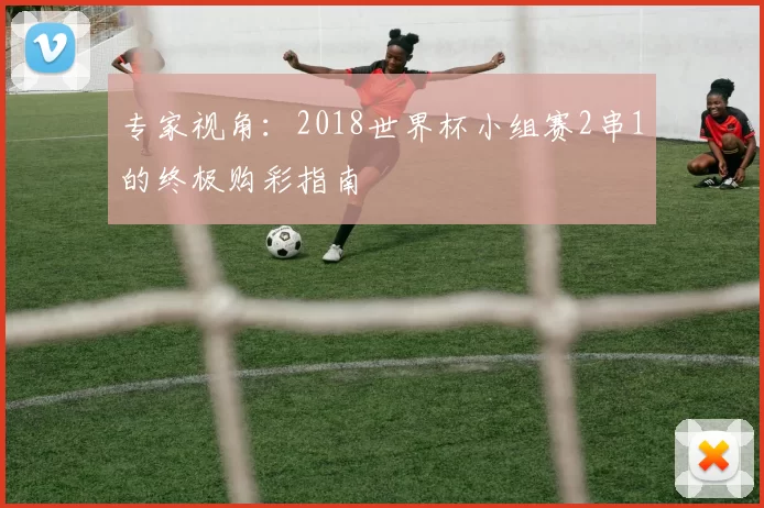 专家视角：2018世界杯小组赛2串1的终极购彩指南