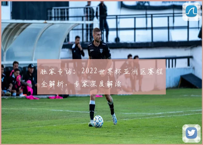 独家专访:2022世界杯亚洲区赛程全解析,专家深度解读