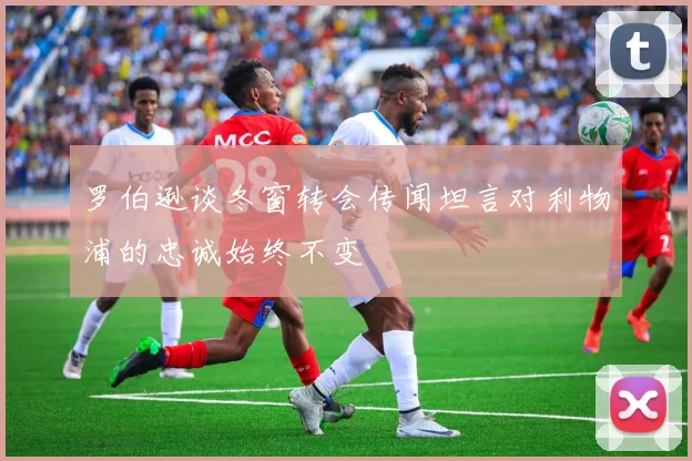 罗伯逊谈冬窗转会传闻坦言对利物浦的忠诚始终不变