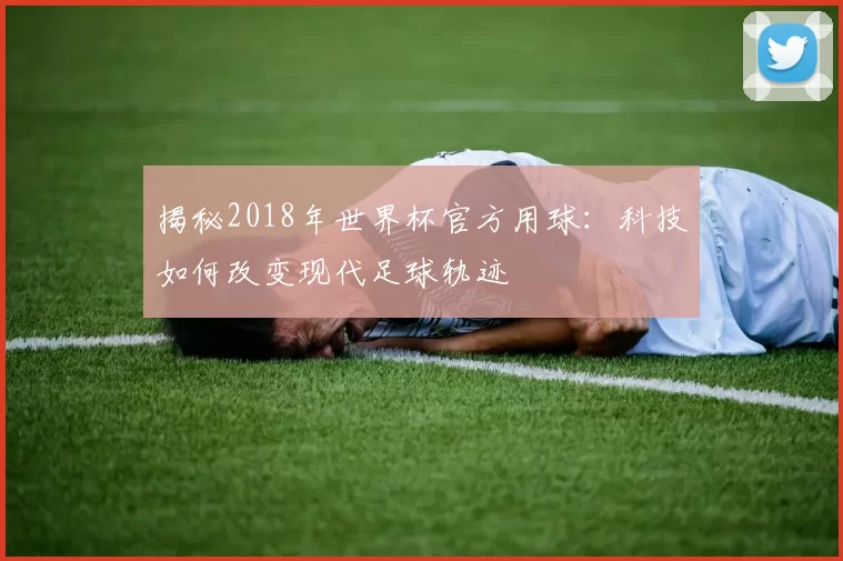 揭秘2018年世界杯官方用球：科技如何改变现代足球轨迹
