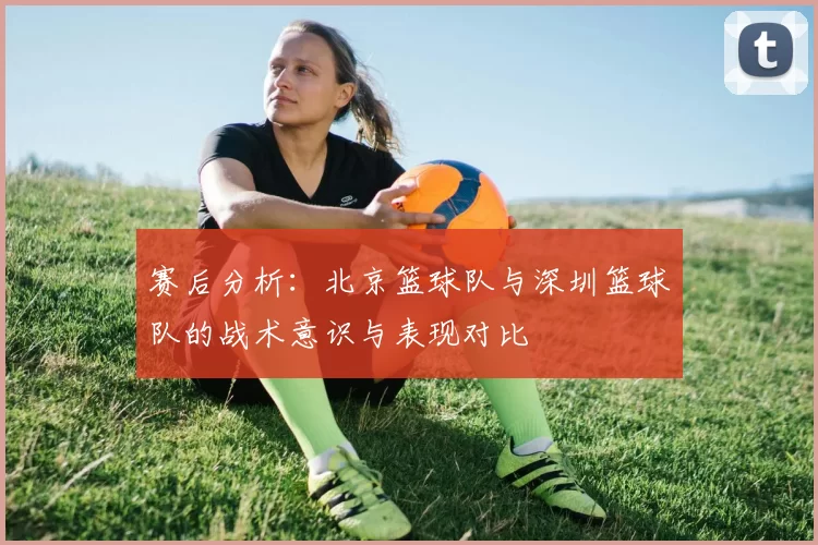 赛后分析:北京篮球队与深圳篮球队的战术意识与表现对比