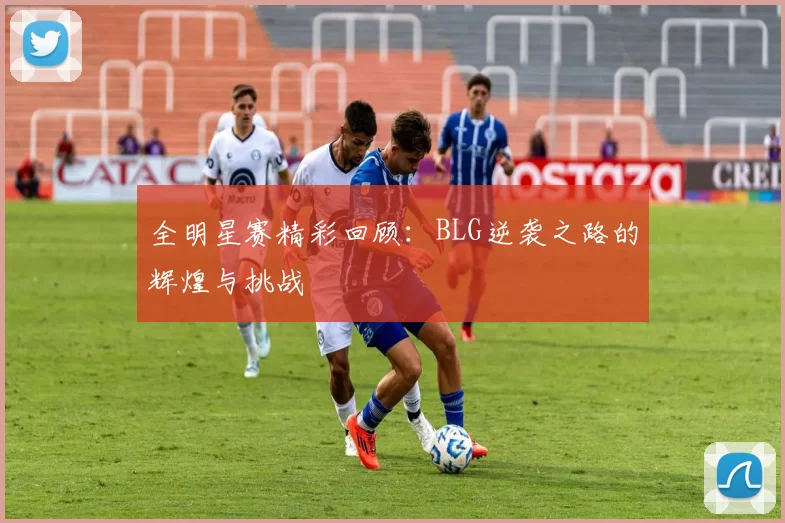 全明星赛精彩回顾：BLG逆袭之路的辉煌与挑战